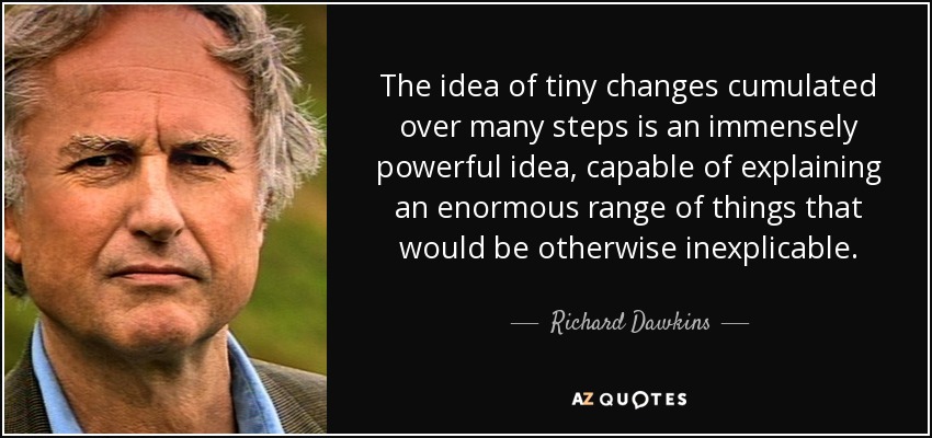 The idea of tiny changes cumulated over many steps is an immensely powerful idea, capable of explaining an enormous range of things that would be otherwise inexplicable. - Richard Dawkins