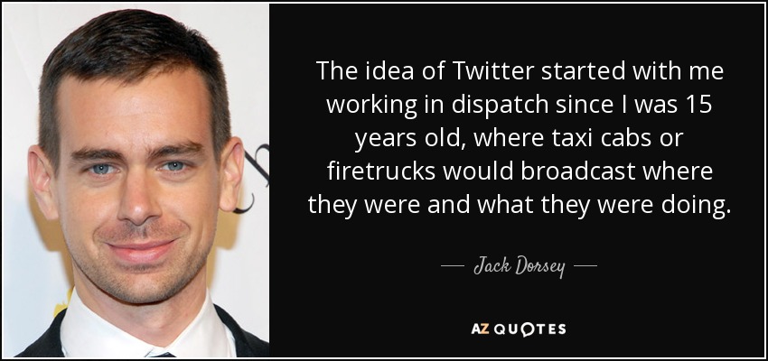 The idea of Twitter started with me working in dispatch since I was 15 years old, where taxi cabs or firetrucks would broadcast where they were and what they were doing. - Jack Dorsey