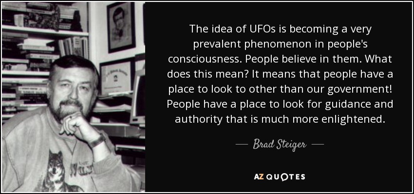 The idea of UFOs is becoming a very prevalent phenomenon in people's consciousness. People believe in them. What does this mean? It means that people have a place to look to other than our government! People have a place to look for guidance and authority that is much more enlightened. - Brad Steiger