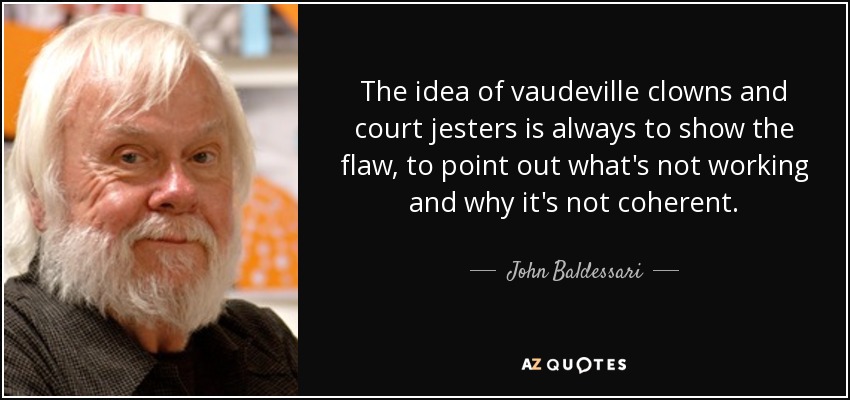 The idea of vaudeville clowns and court jesters is always to show the flaw, to point out what's not working and why it's not coherent. - John Baldessari