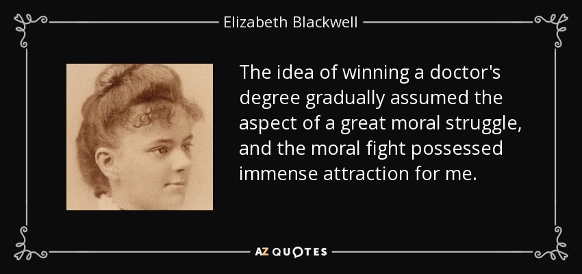 The idea of winning a doctor's degree gradually assumed the aspect of a great moral struggle, and the moral fight possessed immense attraction for me. - Elizabeth Blackwell