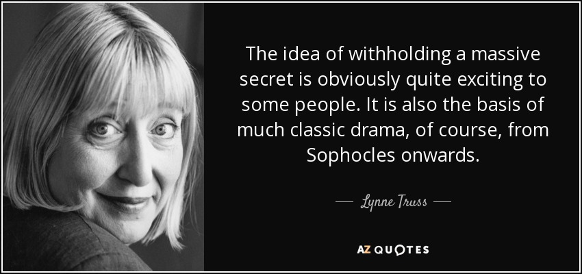 The idea of withholding a massive secret is obviously quite exciting to some people. It is also the basis of much classic drama, of course, from Sophocles onwards. - Lynne Truss