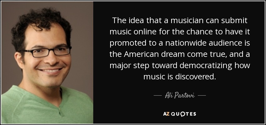 The idea that a musician can submit music online for the chance to have it promoted to a nationwide audience is the American dream come true, and a major step toward democratizing how music is discovered. - Ali Partovi