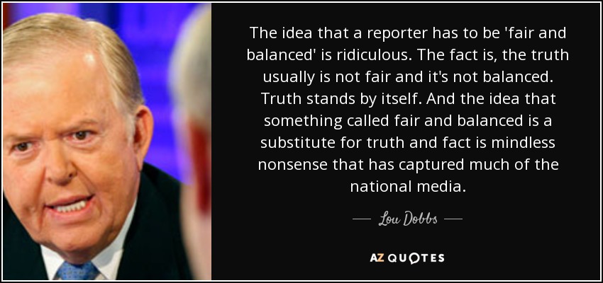 The idea that a reporter has to be 'fair and balanced' is ridiculous. The fact is, the truth usually is not fair and it's not balanced. Truth stands by itself. And the idea that something called fair and balanced is a substitute for truth and fact is mindless nonsense that has captured much of the national media. - Lou Dobbs