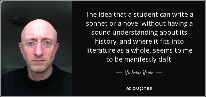 The idea that a student can write a sonnet or a novel without having a sound understanding about its history, and where it fits into literature as a whole, seems to me to be manifestly daft. - Nicholas Royle