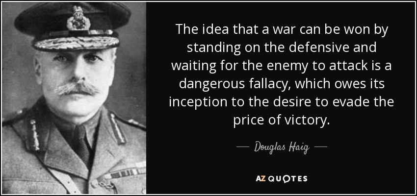 The idea that a war can be won by standing on the defensive and waiting for the enemy to attack is a dangerous fallacy, which owes its inception to the desire to evade the price of victory. - Douglas Haig, 1st Earl Haig