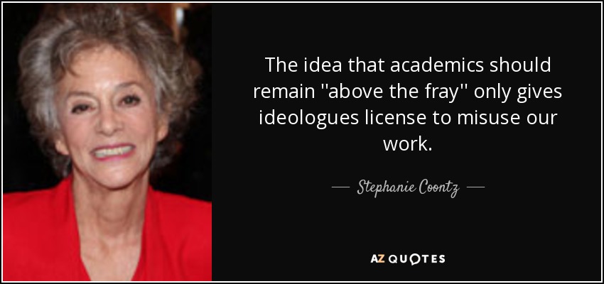 The idea that academics should remain ''above the fray'' only gives ideologues license to misuse our work. - Stephanie Coontz