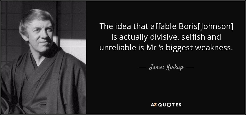The idea that affable Boris[Johnson] is actually divisive, selfish and unreliable is Mr 's biggest weakness. - James Kirkup
