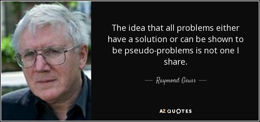The idea that all problems either have a solution or can be shown to be pseudo-problems is not one I share. - Raymond Geuss