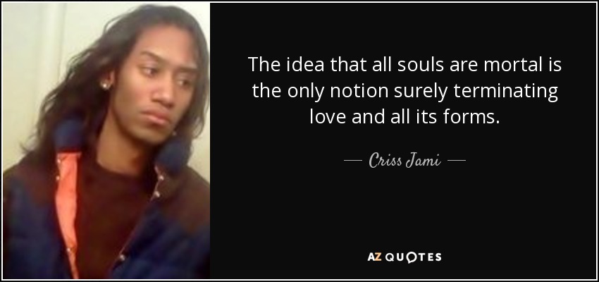 The idea that all souls are mortal is the only notion surely terminating love and all its forms. - Criss Jami
