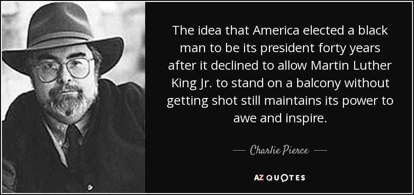 The idea that America elected a black man to be its president forty years after it declined to allow Martin Luther King Jr. to stand on a balcony without getting shot still maintains its power to awe and inspire. - Charlie Pierce