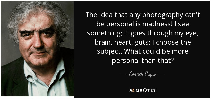 The idea that any photography can't be personal is madness! I see something; it goes through my eye, brain, heart, guts; I choose the subject. What could be more personal than that? - Cornell Capa