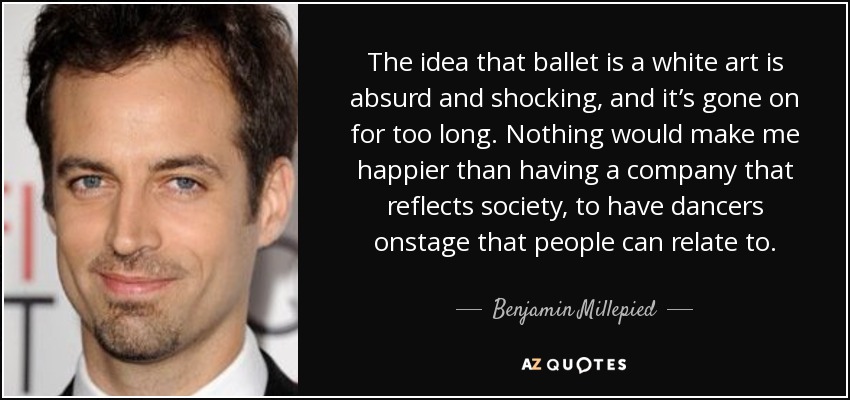 The idea that ballet is a white art is absurd and shocking, and it’s gone on for too long. Nothing would make me happier than having a company that reflects society, to have dancers onstage that people can relate to. - Benjamin Millepied