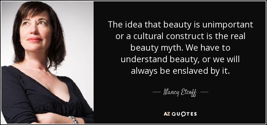 The idea that beauty is unimportant or a cultural construct is the real beauty myth. We have to understand beauty, or we will always be enslaved by it. - Nancy Etcoff