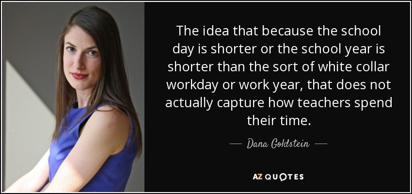 The idea that because the school day is shorter or the school year is shorter than the sort of white collar workday or work year, that does not actually capture how teachers spend their time. - Dana Goldstein