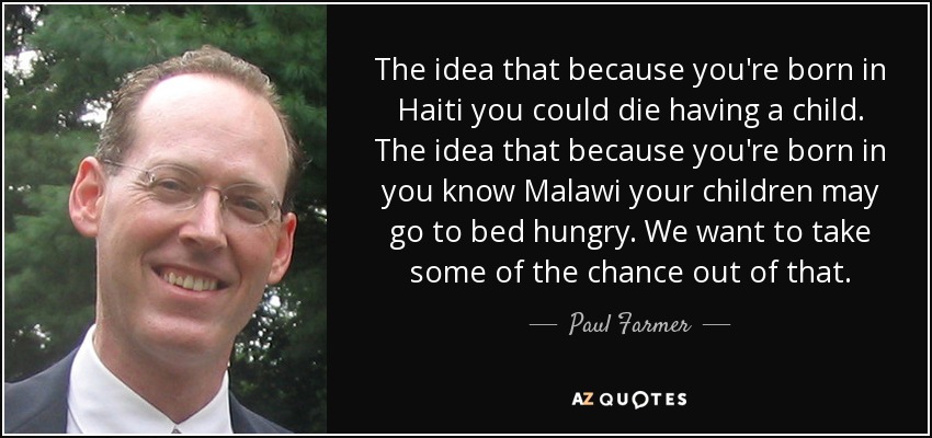 The idea that because you're born in Haiti you could die having a child. The idea that because you're born in you know Malawi your children may go to bed hungry. We want to take some of the chance out of that. - Paul Farmer