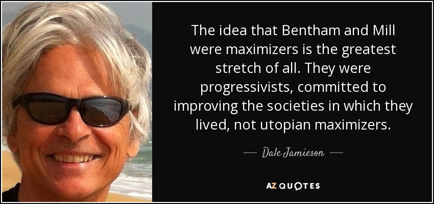 The idea that Bentham and Mill were maximizers is the greatest stretch of all. They were progressivists, committed to improving the societies in which they lived, not utopian maximizers. - Dale Jamieson
