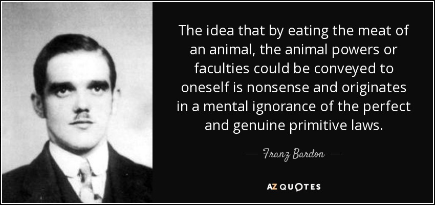 The idea that by eating the meat of an animal, the animal powers or faculties could be conveyed to oneself is nonsense and originates in a mental ignorance of the perfect and genuine primitive laws. - Franz Bardon