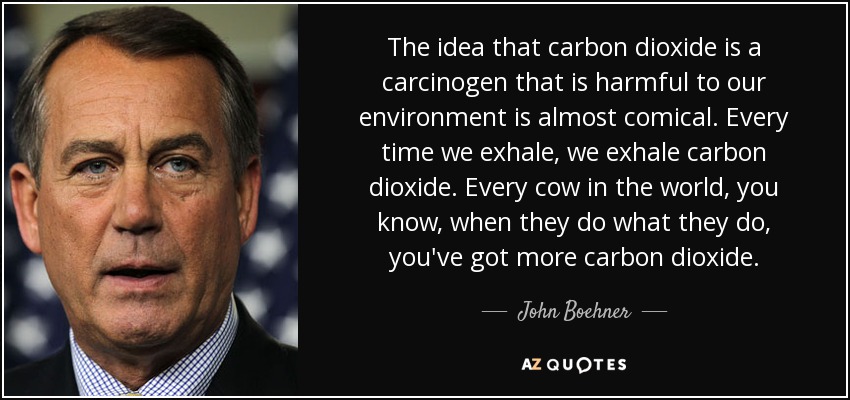 The idea that carbon dioxide is a carcinogen that is harmful to our environment is almost comical. Every time we exhale, we exhale carbon dioxide. Every cow in the world, you know, when they do what they do, you've got more carbon dioxide. - John Boehner