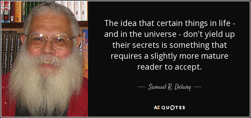 The idea that certain things in life - and in the universe - don't yield up their secrets is something that requires a slightly more mature reader to accept. - Samuel R. Delany