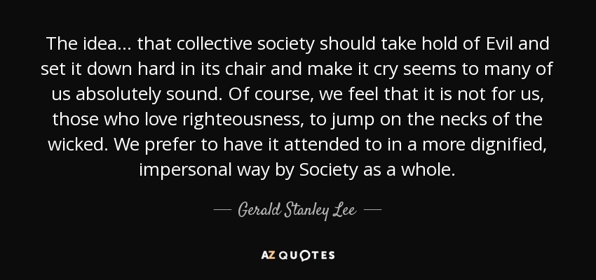 The idea ... that collective society should take hold of Evil and set it down hard in its chair and make it cry seems to many of us absolutely sound. Of course, we feel that it is not for us, those who love righteousness, to jump on the necks of the wicked. We prefer to have it attended to in a more dignified, impersonal way by Society as a whole. - Gerald Stanley Lee