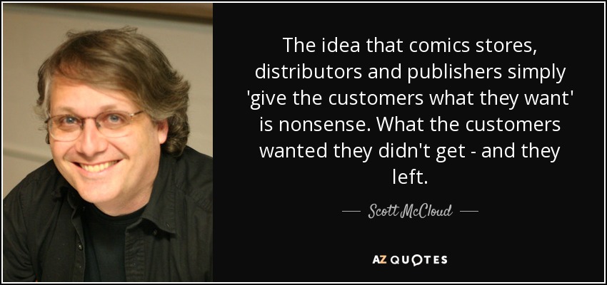 The idea that comics stores, distributors and publishers simply 'give the customers what they want' is nonsense. What the customers wanted they didn't get - and they left. - Scott McCloud