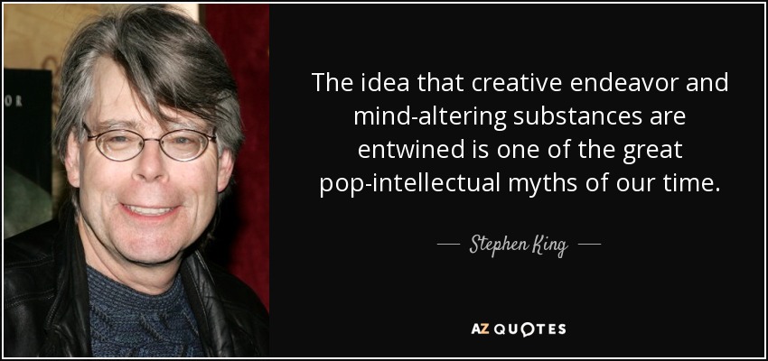 The idea that creative endeavor and mind-altering substances are entwined is one of the great pop-intellectual myths of our time. - Stephen King