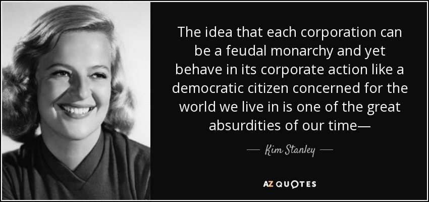 The idea that each corporation can be a feudal monarchy and yet behave in its corporate action like a democratic citizen concerned for the world we live in is one of the great absurdities of our time— - Kim Stanley