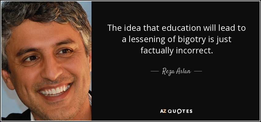 The idea that education will lead to a lessening of bigotry is just factually incorrect. - Reza Aslan