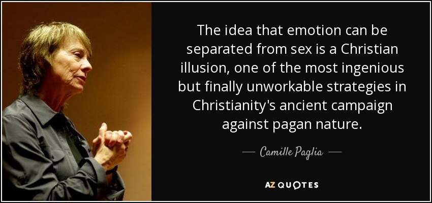 The idea that emotion can be separated from sex is a Christian illusion, one of the most ingenious but finally unworkable strategies in Christianity's ancient campaign against pagan nature. - Camille Paglia