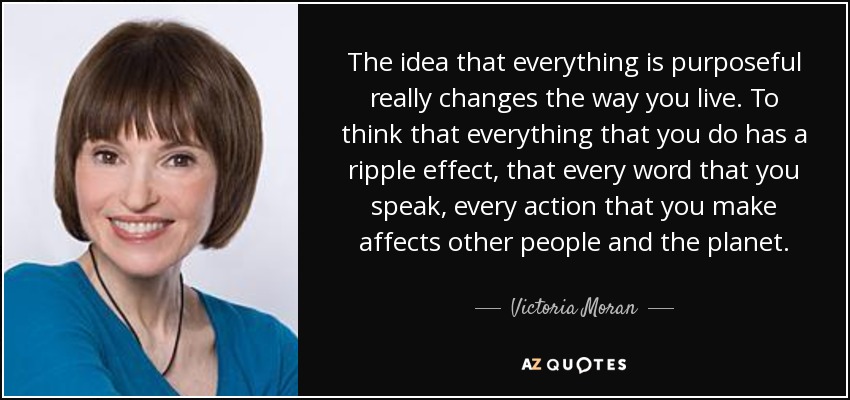 The idea that everything is purposeful really changes the way you live. To think that everything that you do has a ripple effect, that every word that you speak, every action that you make affects other people and the planet. - Victoria Moran