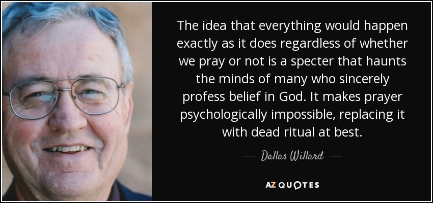 The idea that everything would happen exactly as it does regardless of whether we pray or not is a specter that haunts the minds of many who sincerely profess belief in God. It makes prayer psychologically impossible, replacing it with dead ritual at best. - Dallas Willard