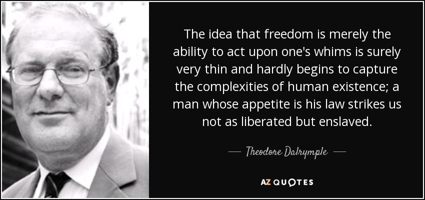 The idea that freedom is merely the ability to act upon one's whims is surely very thin and hardly begins to capture the complexities of human existence; a man whose appetite is his law strikes us not as liberated but enslaved. - Theodore Dalrymple