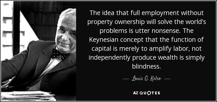 The idea that full employment without property ownership will solve the world's problems is utter nonsense. The Keynesian concept that the function of capital is merely to amplify labor, not independently produce wealth is simply blindness. - Louis O. Kelso