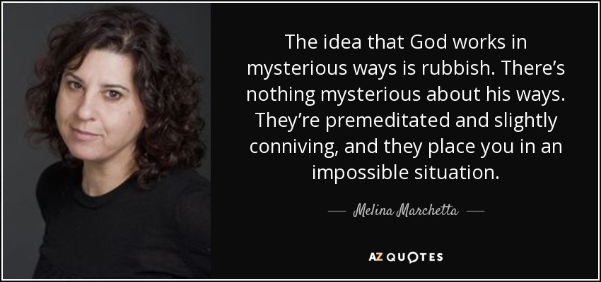 The idea that God works in mysterious ways is rubbish. There’s nothing mysterious about his ways. They’re premeditated and slightly conniving, and they place you in an impossible situation. - Melina Marchetta