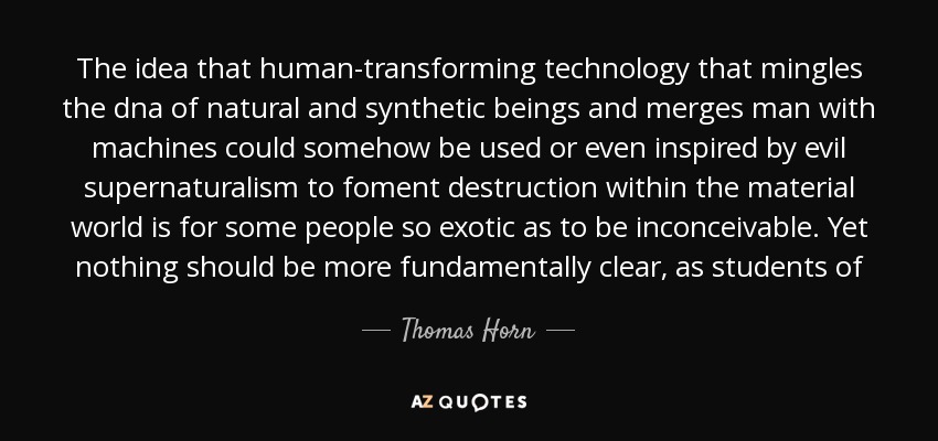 The idea that human-transforming technology that mingles the dna of natural and synthetic beings and merges man with machines could somehow be used or even inspired by evil supernaturalism to foment destruction within the material world is for some people so exotic as to be inconceivable. Yet nothing should be more fundamentally clear, as students of - Thomas Horn
