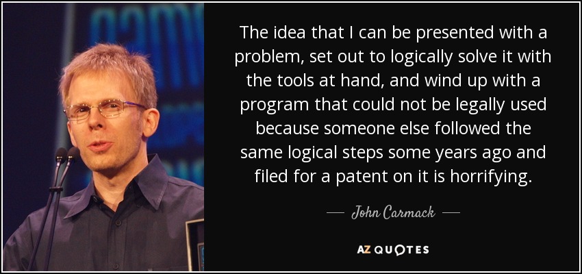 The idea that I can be presented with a problem, set out to logically solve it with the tools at hand, and wind up with a program that could not be legally used because someone else followed the same logical steps some years ago and filed for a patent on it is horrifying. - John Carmack
