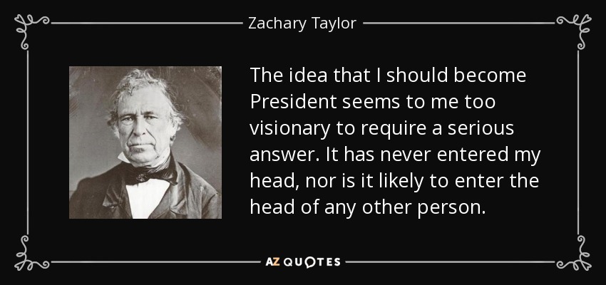 The idea that I should become President seems to me too visionary to require a serious answer. It has never entered my head, nor is it likely to enter the head of any other person. - Zachary Taylor