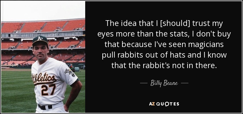 The idea that I [should] trust my eyes more than the stats, I don't buy that because I've seen magicians pull rabbits out of hats and I know that the rabbit's not in there. - Billy Beane