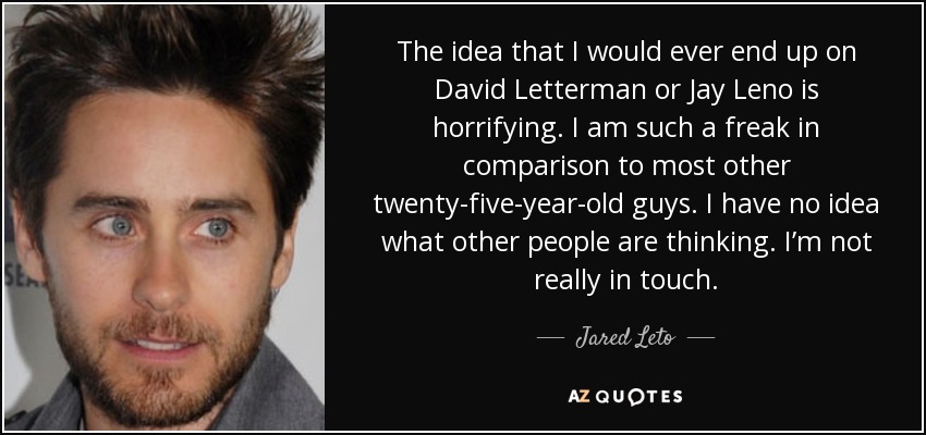 The idea that I would ever end up on David Letterman or Jay Leno is horrifying. I am such a freak in comparison to most other twenty-five-year-old guys. I have no idea what other people are thinking. I’m not really in touch. - Jared Leto