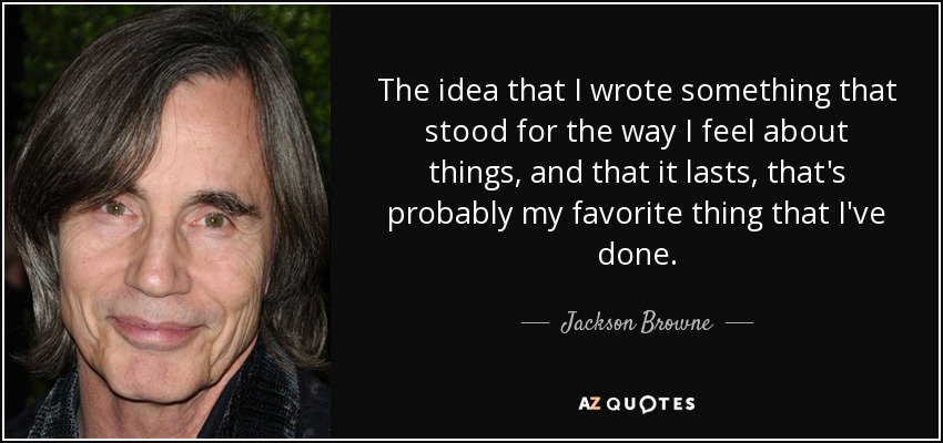 The idea that I wrote something that stood for the way I feel about things, and that it lasts, that's probably my favorite thing that I've done. - Jackson Browne