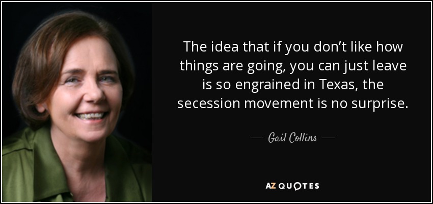 The idea that if you don’t like how things are going, you can just leave is so engrained in Texas, the secession movement is no surprise. - Gail Collins