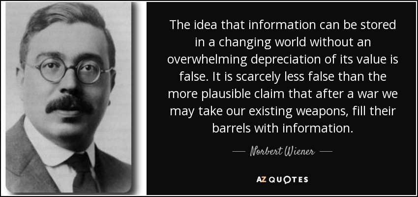 The idea that information can be stored in a changing world without an overwhelming depreciation of its value is false. It is scarcely less false than the more plausible claim that after a war we may take our existing weapons, fill their barrels with information. - Norbert Wiener