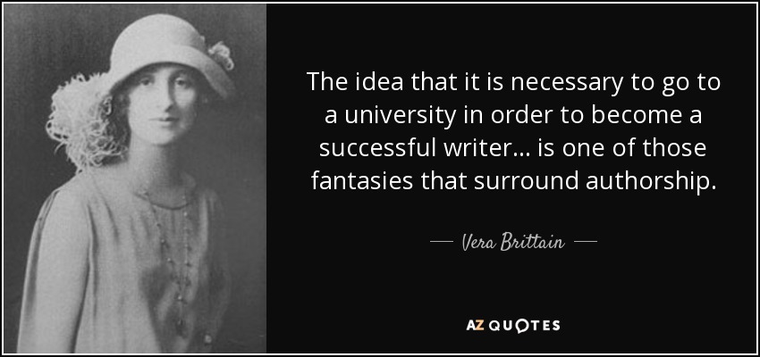 The idea that it is necessary to go to a university in order to become a successful writer . . . is one of those fantasies that surround authorship. - Vera Brittain