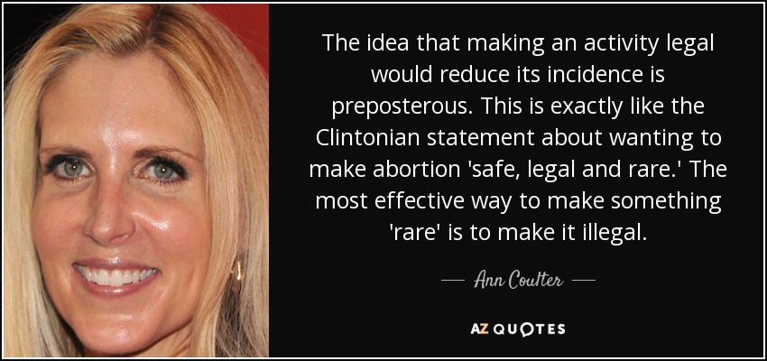 The idea that making an activity legal would reduce its incidence is preposterous. This is exactly like the Clintonian statement about wanting to make abortion 'safe, legal and rare.' The most effective way to make something 'rare' is to make it illegal. - Ann Coulter