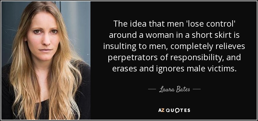 The idea that men 'lose control' around a woman in a short skirt is insulting to men, completely relieves perpetrators of responsibility, and erases and ignores male victims. - Laura Bates