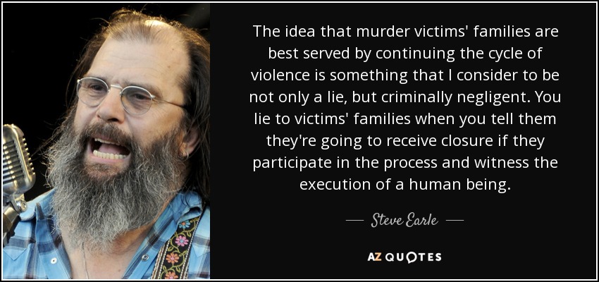 The idea that murder victims' families are best served by continuing the cycle of violence is something that I consider to be not only a lie, but criminally negligent. You lie to victims' families when you tell them they're going to receive closure if they participate in the process and witness the execution of a human being. - Steve Earle