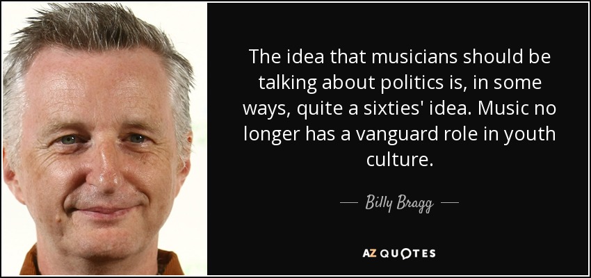 The idea that musicians should be talking about politics is, in some ways, quite a sixties' idea. Music no longer has a vanguard role in youth culture. - Billy Bragg