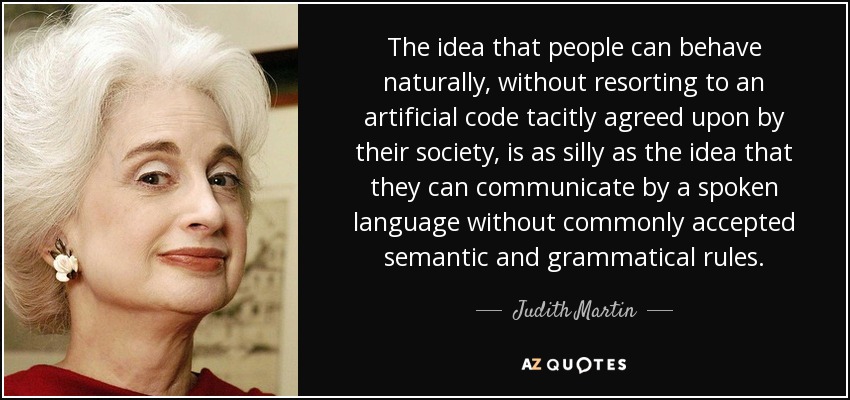The idea that people can behave naturally, without resorting to an artificial code tacitly agreed upon by their society, is as silly as the idea that they can communicate by a spoken language without commonly accepted semantic and grammatical rules. - Judith Martin
