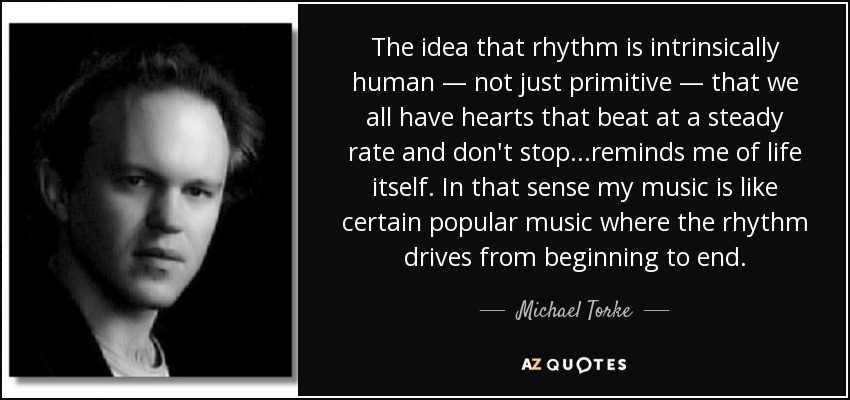The idea that rhythm is intrinsically human — not just primitive — that we all have hearts that beat at a steady rate and don't stop...reminds me of life itself. In that sense my music is like certain popular music where the rhythm drives from beginning to end. - Michael Torke